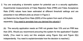 2. You are evaluating a biometric system for potential use in a security application.
Experimental measurements of False Rejection Rate (FRR) and False Acceptance
Rate (FAR) values have been estimated at different threshold settings and are
presented in two different plots as shown in Figure 2.
(a) Determine the Equal Error Rate (EER) of the system from each of the plots
separately. [You need to annotate how you derived the value(s).]
(b) The security application needs an FAR not greater than 15% and an FRR less
than 25%. Would you recommend procuring this system for the application? Explain
briefly. [You need to carry out this analysis using Figure 2(a) and Figure 2(b)
independently. You need to explain/annotate how the decision is reached.]