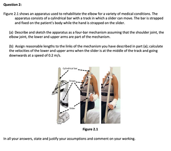 Question 2:
Figure 2.1 shows an apparatus used to rehabilitate the elbow for a variety of medical conditions. The
apparatus consists of a cylindrical bar with a track in which a slider can move. The bar is strapped
and fixed on the patient's body while the hand is strapped on the slider.
(a) Describe and sketch the apparatus as a four-bar mechanism assuming that the shoulder joint, the
elbow joint, the lower and upper arms are part of the mechanism.
(b) Assign reasonable lengths to the links of the mechanism you have described in part (a); calculate
the velocities of the lower and upper arms when the slider is at the middle of the track and going
downwards at a speed of 0.2 m/s.
Cylindrical bar
Straps
Slider
Figure 2.1
In all your answers, state and justify your assumptions and comment on your working.