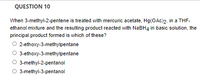 QUESTION 10
When 3-methyl-2-pentene is treated with mercuric acetate, Hg(OAc)2, in a THF-
ethanol mixture and the resulting product reacted with NABH4 in basic solution, the
principal product formed is which of these?
2-ethoxy-3-methylpentane
3-ethoxy-3-methylpentane
3-methyl-2-pentanol
O 3-methyl-3-pentanol
