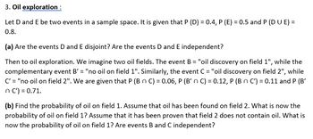 3. Oil exploration :
Let D and E be two events in a sample space. It is given that P (D) = 0.4, P (E) = 0.5 and P (DUE) =
0.8.
(a) Are the events D and E disjoint? Are the events D and E independent?
Then to oil exploration. We imagine two oil fields. The event B = "oil discovery on field 1", while the
complementary event B' = "no oil on field 1". Similarly, the event C = "oil discovery on field 2", while
C' = "no oil on field 2". We are given that P (B n C) = 0.06, P (B' n C) = 0.12, P (B n C') = 0.11 and P (B'
n C') = 0.71.
(b) Find the probability of oil on field 1. Assume that oil has been found on field 2. What is now the
probability of oil on field 1? Assume that it has been proven that field 2 does not contain oil. What is
now the probability of oil on field 1? Are events B and C independent?