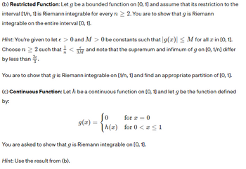 (b) Restricted Function: Let g be a bounded function on [0, 1] and assume that its restriction to the
interval [1/n, 1] is Riemann integrable for every n > 2. You are to show that g is Riemann
integrable on the entire interval [0, 1].
Hint: You're given to let € > 0 and M > 0 be constants such that g(x)| ≤M for all a in [0, 1].
Choose n > 2 such that <3 and note that the supremum and infimum of g on [0, 1/n] differ
by less than 2.
You are to show that g is Riemann integrable on [1/n, 1] and find an appropriate partition of [0, 1].
(c) Continuous Function: Leth be a continuous function on [0, 1] and let g be the function defined
by:
g(x) =
Hint: Use the result from (b).
for x = 0
h(x) for 0<x<1
You are asked to show that g is Riemann integrable on [0, 1].