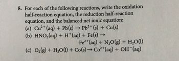 5. For each of the following reactions, write the oxidation
half-reaction equation, the reduction half-reaction
equation, and the balanced net ionic equation:
(a) Cu2+ (aq) + Pb(s) → Pb2+ (s) + Cu(s)
(b) HNO₂(aq) + H+(aq) + Fe(s) →
->
Fe2+(aq) + N2O(g) + H2O(1)
(c) O2(g) + H2O(l) + Co(s) → Co²+(aq) + OH(aq)