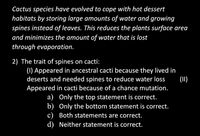 Cactus species have evolved to cope with hot dessert
habitats by storing large amounts of water and growing
spines instead of leaves. This reduces the plants surface area
and minimizes the amount of water that is lost
through evaporation.
2) The trait of spines on cacti:
(1) Appeared in ancestral cacti because they lived in
deserts and needed spines to reduce water loss
Appeared in cacti because of a chance mutation.
a) Only the top statement is correct.
b) Only the bottom statement is correct.
c) Both statements are correct.
d) Neither statement is correct.
(I)
