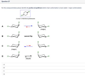 Question 27
For the compound below please identify the position of equilibrium (which chair conformation is more stable = major conformation):
CI
CI
(1s,4s)-1,4-dichlorocyclohexane
A
B
C
(major)
D
ABCD
○ A
OB
Ос
OD
CI
CI
CI
cannot flip
CI
(major)
CI
CI
Cl
(equal)