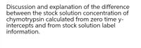 Discussion and explanation of the difference
between the stock solution concentration of
chymotrypsin calculated from zero time y-
intercepts and from stock solution label
information.
