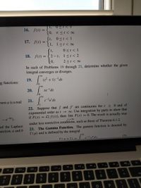 1,
16. f(t) =
(0, T <t< 00
0<t < 1
1, 1<t< ∞
17.
f(t) =
0 <t < 1
18. f(t) = { 2- t, 1<t < 2
t,
2 <t < 0
In each of Problems 19 through 21, determine whether the given
integral converges or diverges.
19.
ng functions:
20.
te'dt
here a is a real
21.
> 0 and of
0o. Use integration by parts to show that
L{f(t)}, then lim F(s) = 0. The result is actually true
are continuous for t
22. Suppose that f and
exponential order as t
if F(s) =
->
S00
under less restrictive conditions, such as those of Theorem 6.1.2.
of the Laplace
unction; a and b
23. The Gamma Function. The gamma function is denoted by
T(p) and is defined by the integral
T(n+1) =
pyPdr
(7)
4).
F9
20
F
F7
FB
F2
F4
%23
%24
%
de
%3D
7
6.
2
3
4.
