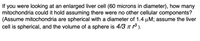 you were looking at an enlarged liver cell (60 microns in diameter), how many
mitochondria could it hold assuming there were no other cellular components?
(Assume mitochondria are spherical with a diameter of 1.4 µM; assume the liver
cell is spherical, and the volume of a sphere is 4/3 n ).
If
