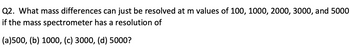 Q2. What mass differences can just be resolved at m values of 100, 1000, 2000, 3000, and 5000
if the mass spectrometer has a resolution of
(a)500, (b) 1000, (c) 3000, (d) 5000?