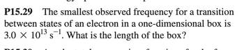 P15.29 The smallest observed frequency for a transition
between states of an electron in a one-dimensional box is
3.0 × 10¹³ s¯¹. What is the length of the box?
-1
S