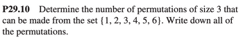 P29.10 Determine the number of permutations of size 3 that
can be made from the set {1, 2, 3, 4, 5, 6}. Write down all of
the permutations.