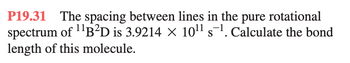 P19.31 The spacing between lines in the pure rotational
spectrum of ¹¹B²D is 3.9214 × 10¹¹ s¹. Calculate the bond
length of this molecule.
S