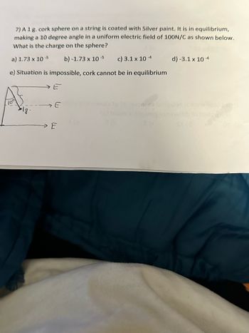 7) A 1 g. cork sphere on a string is coated with Silver paint. It is in equilibrium,
making a 10 degree angle in a uniform electric field of 100N/C as shown below.
What is the charge on the sphere?
a) 1.73 x 10-5 b)-1.73 x 10-5 c) 3.1 x 10-4
e) Situation is impossible, cork cannot be in equilibrium
E
E
mo
d) -3.1 x 10-4
St (d
siinsigg