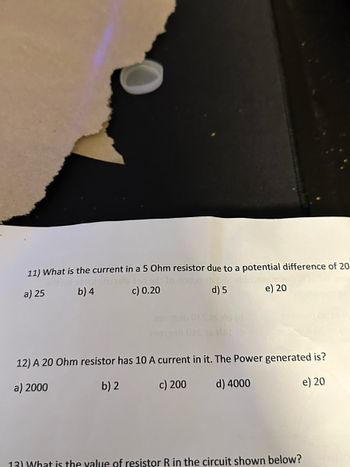 11) What is the current in a 5 Ohm resistor due to a potential difference of 20
phubels ton adta
c) 0.20
b) 4
a) 25
d) 5
e) 20
29919b
299139h
12) A 20 Ohm resistor has 10 A current in it. The Power generated is?
a) 2000
b) 2
c) 200
d) 4000
e) 20
13) What is the value of resistor R in the circuit shown below?