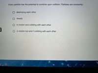 Every particle has the potential to combine upon collision. Particles are constantly:
O destroying each other
O steady
O in motion and colliding with each other
in motion but aren't colliding with each other
