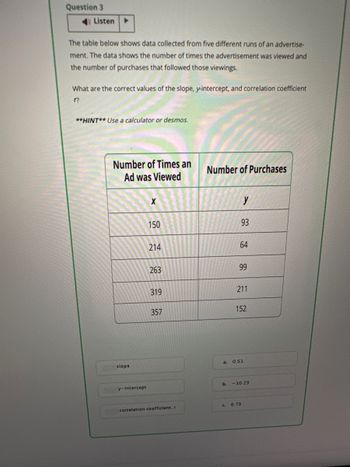 Question 3
Listen ▸
The table below shows data collected from five different runs of an advertise-
ment. The data shows the number of times the advertisement was viewed and
the number of purchases that followed those viewings.
What are the correct values of the slope, y-intercept, and correlation coefficient
??
**HINT** Use a calculator or desmos.
Number of Times an
Number of Purchases
Ad was Viewed
slope
y-intercept
x
y
150
93
214
64
263
99
319
211
357
152
a.
0.51
b. -10.23
correlation coefficient, r
c. 0.73