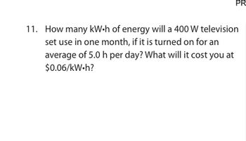 PR
11. How many kW.h of energy will a 400 W television
set use in one month, if it is turned on for an
average of 5.0 h per day? What will it cost you at
$0.06/kW.h?