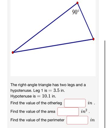 90°
The right-angle triangle has two legs and a
hypotenuse. Leg 1 is = 3.5 in.
Hypotenuse is = 10.1 in.
Find the value of the otherleg
Find the value of the area
Find the value of the perimeter
in .
in².
in