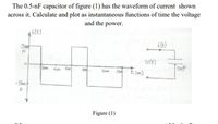 The 0.5-nF capacitor of figure (1) has the waveform of current shown
across it. Calculate and plot as instantaneous functions of time the voltage
and the power.
ilt)
i ft)
Smt
A
Ult)
2m Hm 6m
Snf
12 t(suc)
lom
- Sm
A
Figure (1)
