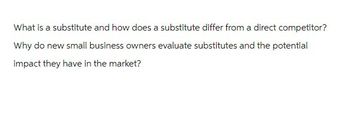 What is a substitute and how does a substitute differ from a direct competitor?
Why do new small business owners evaluate substitutes and the potential
impact they have in the market?