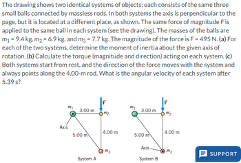 The drawing shows two identical systems of objects; each consists of the same three
small balls connected by massless rods. In both systems the axis is perpendicular to the
page, but it is located at a different place, as shown. The same force of magnitude F is
applied to the same ball in each system (see the drawing). The masses of the balls are
m₁ = 9.4 kg, m₂ = 6.9 kg, and m3 = 7.7 kg. The magnitude of the force is F = 495 N. (a) For
each of the two systems, determine the moment of inertia about the given axis of
rotation. (b) Calculate the torque (magnitude and direction) acting on each system. (c)
Both systems start from rest, and the direction of the force moves with the system and
always points along the 4.00-m rod. What is the angular velocity of each system after
5.39 s?
m₂
Axis
3.00 m
5.00 m
System A
m₂
4.00 m
m3
m₂
3.00 m
5.00 m
Axis
System B
m₂
4.00 m
m3
SUPPORT