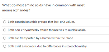 **Question:**

What do most amino acids have in common with most monosaccharides?

**Options:**

- Both contain ionizable groups that lack pKa values.  
- Both non-enzymatically attach themselves to nucleic acids.  
- Both are transported by albumin within the blood.  
- Both exist as isomers, due to differences in stereochemistry.  

**Explanation:**

This question is exploring the similarities between amino acids and monosaccharides. Each option lists a characteristic that could potentially be shared by both molecules. 

The correct answer would be the characteristic that is true for both amino acids and monosaccharides. A key concept is the presence of isomers due to differences in stereochemistry, as both amino acids and monosaccharides can form different isomers.