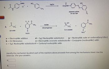 1.
2.
NEN
НО.
10. D
CI
I co
pyruvate
a =
b = E2 Elimination
N
2.
HHO
N
R
NADH
Electrophilic addition
NH₂
CH3
NaOH
lactate
dehydrogenase
c = SN1 Nucleophilic substitution f = Carbonyl nucleophilic addn
CHÍNH
OH
you
disperse yellow,
an azo dye
CO₂
S-(+)-lactate
d
SN2 Nucleophilic substitution
e= Electrophilic aromatic substitution h
-N
N
HO
N
NAD
ន.
NH₂
Identify the mechanism by which each of the reactions above proceeds from among the mechanisms listed. Use the
letters a -i for your answers.
Nucleophilic subs at carbonyl(acyl Xfer)
Conjugate (nucleophilic) addn