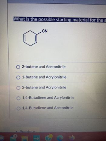 What is the possible starting material for the s
CN
O2-butene and Acetonitrile
O 1-butene and Acrylonitrile
O 2-butene and Acrylonitrile
O 1,4-Butadiene and Acrylonitrile
O 1,4-Butadiene and Acetonitrile
Previous
C
J