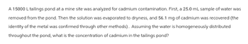 A 15000 L tailings pond at a mine site was analyzed for cadmium contamination. First, a 25.0 mL sample of water was
removed from the pond. Then the solution was evaporated to dryness, and 56.1 mg of cadmium was recovered (the
identity of the metal was confirmed through other methods). Assuming the water is homogeneously distributed
throughout the pond, what is the concentration of cadmium in the tailings pond?