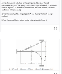 A ring of mass m is attached to the spring and slides over the rod.
Unextended length of the spring 10 and the spring coefficient is k. When the
collar is at point C, it is released and between the collar and bar Since the
coefficient of friction is uk
a)Find the velocity of the ring at points A and B using the Work-Energy
method.
b)Find the normal forces acting on the collar at points A and B.
la
k =18N / m, 1, = 200mn, m=3.5kg, a=200mm, b=220mm, µ =0.04
