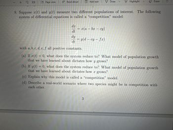 + Q
CD Page view
A Read aloud
dx
dt
[T] Add text
x(a - bx - cy)
8. Suppose (t) and y(t) measure two different populations of interest. The following
system of differential equations is called a "competition" model:
Draw
= y(d-ey- fx)
Highlight
Erase
dy
dt
with a, b, c, d, e, f all positive constants.
(a) If x(t) = 0, what does the system reduce to? What model of population growth
that we have learned about dictates how y grows?
3
(b) If y(t) = 0, what does the system reduce to? What model of population growth
that we have learned about dictates how a grows?
(c) Explain why this model is called a "competition" model.
(d) Describe a real-world scenario where two species might be in competition with
each other.