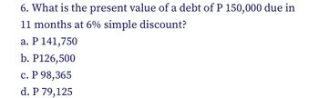 6. What is the present value of a debt of P 150,000 due in
11 months at 6% simple discount?
a. P 141,750
b. P126,500
c. P 98,365
d. P 79,125