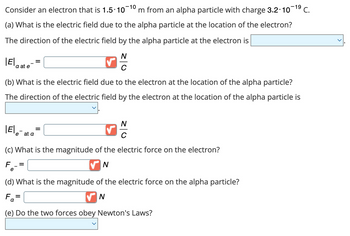 Consider an electron that is 1.5.10-10 m from an alpha particle with charge 3.2.10-¹⁹ C.
(a) What is the electric field due to the alpha particle at the location of the electron?
The direction of the electric field by the alpha particle at the electron is
N
C
a at e
(b) What is the electric field due to the electron at the location of the alpha particle?
The direction of the electric field by the electron at the location of the alpha particle is
|Ele- at a
e
=
=
✓
(c) What is the magnitude of the electric force on the electron?
F
✔N
N
(d) What is the magnitude of the electric force on the alpha particle?
Fa=
✔N
(e) Do the two forces obey Newton's Laws?