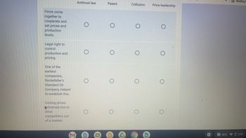 Firms come
together to
cooperate and
set prices and
production
levels.
Legal right to
control
production and
pricing.
One of the
earliest
companies,
Rockefeller's
Standard Oil
Company, helped
to establish this.
Cutting prices
Extremely low to
drive
competitors out
of a market.
M
Antitrust law
O
O
Patent
O
O
0
Collusion
O
O
●
Price leadership
O
O
CO
Reading
INTL 3:56