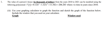 1.
The value of a person's house (in thousands of dollars) from the years 2010 to 2021 can be modeled using the
following polynomial: V(t) = 0.121t³ -1.321t² +11.342t+206.283 where t is time in years since 2010.
(A) Use your graphing calculator to graph the function and sketch the graph of the function below.
Include the window that you used on your calculator.
Graph
Window used