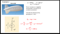 Example 2
m = 500Kg,
Pair = 1.3 Kg/m
V = 600 m?
Aerostat
The air resistance is negligible
The aerostat is moving up wit
constant acceleration
Calculate the altitude of the
aerostat at t = 10 s
FA – mg = ma
FA
pgV
-g =
5.6 m/s?
a =
m
m
at2
= 280 m
2
h =
