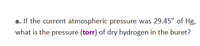 a. If the current atmospheric pressure was 29.45" of Hg,
what is the pressure (torr) of dry hydrogen in the buret?
