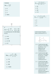 1x + 2x + 4
Evaluate
limx-00
6x3 + 4x2 + 7
x²–4x
lim-4 x-4
O 4/7
O 8
O 1/7
O 4/6
O 1/6
4
O None
x² + 17 x + 52
limx-5
x + 13
O 9
O 8
O 7
O 21
If
-25
if x < 10
f(x) =
а — 5
is continous at x=10, the value
if x > 10
Is the function f(x) given
of a is:
below ,continuous at x=2?
O a=4
1.5
a=10
0.5
a=-20
1
-0.5
O a=1
O a. The left and the right
limits at x=2 are same.
but f(x) at x = 2 is
different.So the
function is not
continuous at x=2
O b. The left and the right
- 32
lim,-2 (-
x – 2
limits at x=2 are same.
but f(x) at x = 2 does
not exist.So the
function is not
72
continuous at x=2
60
O c. The left and the right
limits and the value of
f(x) at x=2 are not
same.So the function is
O 80
o none
not continuous at x=2
O d. The left and the right
limits at x=2 are
same.So the function is
continuous at x=2
O O
