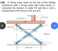 LQ2. A 40-kg mass rests on the top of the folding
workbench with a 50-kg mass with mass center G.
Calculate the tension in cable FH and the x and y
components of the force in the pin at E.
40 kg|
|375 mm
-450 mm-
Ge
D
(B
225 mm
F
900 mm
E
A
1200 mm
