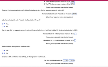 4. The R* for the regression in column (4) is: 0.646|
5. The R² for the regression in column (5) is: 0.765
(Round your response to three decimal places)
Construct the homoskedasticity-only F-statistic for testing ẞ3 = ẞ4 = 0 in the regression shown in column (5).
The homoskedasticity-only F-statistic for the test is: 255.66
(Round your response to two decimal places)
Is the homoskedasticity-only F-statistic significant at the 5% level?
A. Yes.
B. No.
Test B3 B40 in the regression shown in column (5) using the Bonferroni test. Note that the 1% Bonferroni critical value is 2.807.
The t-statistic for ẞ3 in the regression in column (5) is:
Is the Bonferroni test significant at the 1% level?
A. Yes.
B. No.
(Round your response to three decimal places)
The t-statistic for ẞ4 in the regression in column (5) is:
(Round your response to three decimal places)
Construct a 99% confidence interval for B₁ for the regression in column (5).
The 99% confidence interval is: - 1.923
-0.737]
(Round your response to three decimal places)