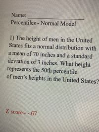 Name:
Percentiles Normal Model
1) The height of men in the United
States fits a normal distribution with
a mean of 70 inches and a standard
deviation of 3 inches. What height
represents the 50th percentile
of men's heights in the United States?
Z score= -.67
