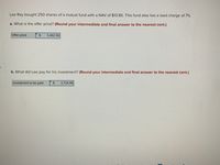 Lee Ray bought 250 shares of a mutual fund with a NAV of $13.85. This fund also has a load charge of 7%.
a. What is the offer price? (Round your intermediate and final answer to the nearest cent.)
Offer price
3,462.50
b. What did Lee pay for his investment? (Round your intermediate and final answer to the nearest cent.)
Investment to be paid
3,704.88
%24
%24
