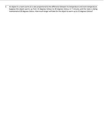 2.
An object in a room warms at a rate proportional to the difference between its temperature and room temperature.
Suppose the object warms up from 15 degrees Celsius to 20 degrees Celsius in 7 minutes and the room is being
maintained at 30 degrees Celsius. How much longer will take for the object to warm up to 25 degrees Celsius?