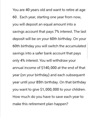 You are 40 years old and want to retire at age
60. Each year, starting one year from now,
you will deposit an equal amount into a
savings account that pays 7% interest. The last
deposit will be on your 60th birthday. On your
60th birthday you will switch the accumulated
savings into a safer bank account that pays
only 4% interest. You will withdraw your
annual income of $140, 000 at the end of that
year (on your birthday) and each subsequent
year until your 85th birthday. On that birthday
you want to give $1,000,000 to your children.
How much do you have to save each year to
make this retirement plan happen?