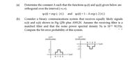 (a)
Determine the constant A such that the functions y (t) and w2(t) given below are
orthogonal over the interval (-0,0).
wı(t) = exp (- |t|) and w2(t) = 1- A exp (- 2|t|)
(b) Consider a binary communications system that receives equally likely signals
sı(t) and s2(t) shown in Fig Q5b plus AWGN. Assume the receiving filter is a
matched filter and that the noise power spectral density No is 1012 W/Hz.
Compute the bit error probability of this system.
s2(t)
(millivolts)
s(t)
(millivolts)
0123
t (us)
-1
-2
t (us)
0 1 2 3
