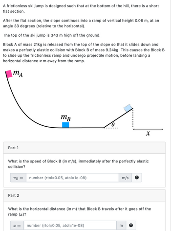 A frictionless ski jump is designed such that at the bottom of the hill, there is a short
flat section.
After the flat section, the slope continues into a ramp of vertical height 0.06 m, at an
angle 33 degrees (relative to the horizontal).
The top of the ski jump is 343 m high off the ground.
Block A of mass 21kg is released from the top of the slope so that it slides down and
makes a perfectly elastic collision with Block B of mass 9.24kg. This causes the Block B
to slide up the frictionless ramp and undergo projectile motion, before landing a
horizontal distance x m away from the ramp.
MA
Part 1
тв
x
What is the speed of Block B (in m/s), immediately after the perfectly elastic
collision?
VB = number (rtol=0.05, atol=1e-08)
m/s
?
Part 2
What is the horizontal distance (in m) that Block B travels after it goes off the
ramp (x)?
x = number (rtol=0.05, atol=1e-08)
m