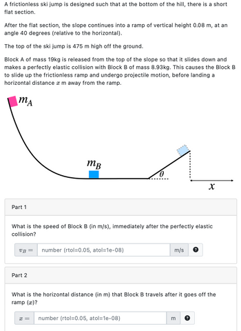 A frictionless ski jump is designed such that at the bottom of the hill, there is a short
flat section.
After the flat section, the slope continues into a ramp of vertical height 0.08 m, at an
angle 40 degrees (relative to the horizontal).
The top of the ski jump is 475 m high off the ground.
Block A of mass 19kg is released from the top of the slope so that it slides down and
makes a perfectly elastic collision with Block B of mass 8.93kg. This causes the Block B
to slide up the frictionless ramp and undergo projectile motion, before landing a
horizontal distance x m away from the ramp.
MA
Part 1
тв
Ꮎ
x
What is the speed of Block B (in m/s), immediately after the perfectly elastic
collision?
VB = number (rtol=0.05, atol=1e-08)
m/s
?
Part 2
What is the horizontal distance (in m) that Block B travels after it goes off the
ramp (x)?
x = number (rtol=0.05, atol=1e-08)
m