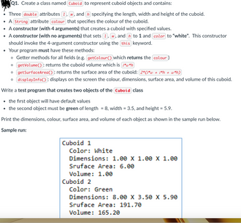 Q1. Create a class named Cuboid to represent cuboid objects and contains:
• Three double attributes ①, W, and ŉ specifying the length, width and height of the cuboid.
• A String attribute colour that specifies the colour of the cuboid.
• A constructor (with 4 arguments) that creates a cuboid with specified values.
• A constructor (with no arguments) that sets 1, w, and h to 1 and color to "white". This constructor
should invoke the 4-argument constructor using the this keyword.
• Your program must have these methods:
。 Getter methods for all fields (e.g. getColour () which returns the colour)
о
о
getVolume: returns the cuboid volume which is 1*w*h
getSurfaceArea(): returns the surface area of the cuboid: (2*(1*w + 1*h + w*h)
displayInfo(): displays on the screen the colour, dimensions, surface area, and volume of this cuboid.
Write a test program that creates two objects of the Cuboid class
⚫ the first object will have default values
⚫ the second object must be green of length = 8, width = 3.5, and height = 5.9.
Print the dimensions, colour, surface area, and volume of each object as shown in the sample run below.
Sample run:
Cuboid 1
Color: White
Dimensions: 1.00 X 1.00 X 1.00
Sruface Area: 6.00
Volume: 1.00
Cuboid 2
Color: Green
Dimensions: 8.00 X 3.50 X 5.90
Sruface Area: 191.70
Volume: 165.20