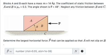 Blocks A and B each have a mass m = 14 kg. The coefficient of static friction between
A and B is μs = 0.3. The angle shown is 0 = 48°. Neglect any friction between B and C.
A
P
0 B
C
Determine the largest horizontal force P that can be applied so that A will not slip on B
Ŕ =
number (rtol=0.05, atol=1e-08)
N