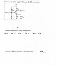 For a common emitter amplifier determine the following values:
+Vcc
+15 V
1.0 kN
Vout
1.0 μF
Vin
1.0μF
RE
390 N
4,7 kn
10 uF
B = 150
. Determine the following DC values for the amplifier:
(a) VB
(b) VẸ
(c) Ig
(d) Ic
(e)VCe (f) r'.
Determine the following AC values for the amplifier: (a) A,
(b) Rin(base)
3
