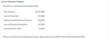 Current Attempt in Progress
Sheridan Inc. reported the following for 2023:
Sales Revenue
Cost of Goods Sold
Selling and Administrative Expenses
Loss on Disposal of Equipment
Unrealized Gain-OCI
$1,512,000
874,000
216,000
(12,300)
14,400
Prepare a statement of comprehensive income. Ignore income tax and EPS. Assume Sheridan follows IFRS.